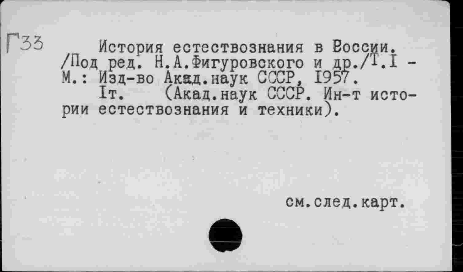 ﻿Г35
История естествознания в Воссии. /Под ред. Н.А.Фигуровского и др./Т.І -М.: Изд-во Акад.наук СССР, 1957.
1т. (Акад.наук СССР. Ин-т истории естествознания и техники).
см.след.карт.